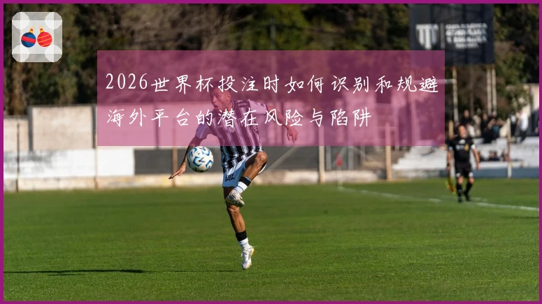 2026世界杯投注时如何识别和规避海外平台的潜在风险与陷阱