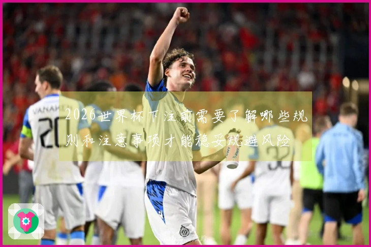 2026世界杯下注前需要了解哪些规则和注意事项才能稳妥规避风险